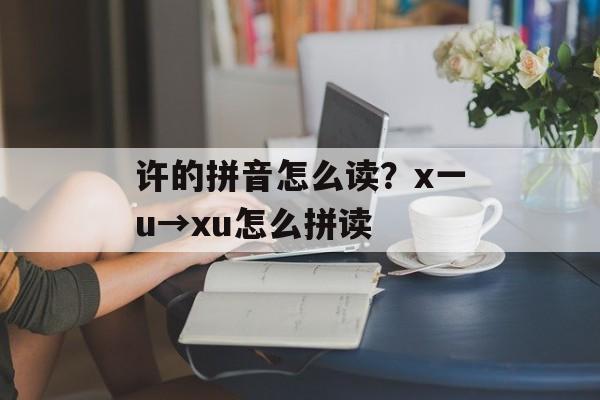 许的拼音怎么读？x一u→xu怎么拼读-第1张图片-