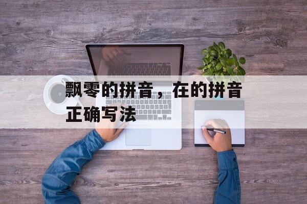 飘零的拼音，在的拼音正确写法-第1张图片-