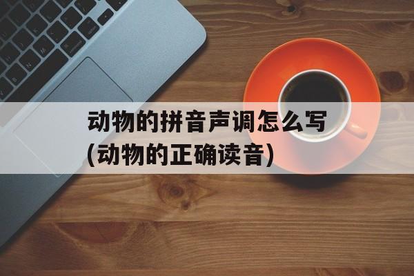 动物的拼音声调怎么写(动物的正确读音)-第1张图片-