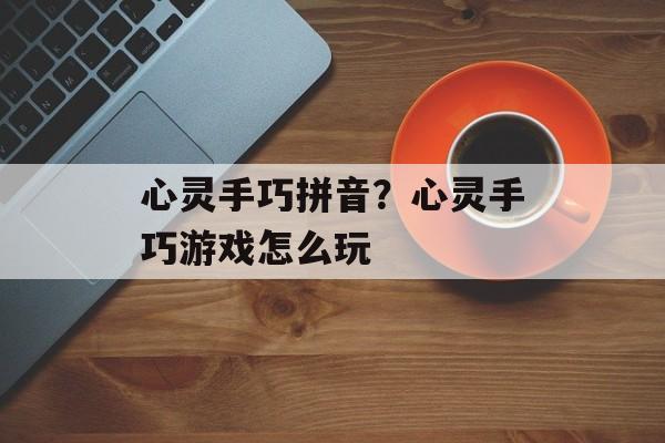 心灵手巧拼音？心灵手巧游戏怎么玩-第1张图片-
