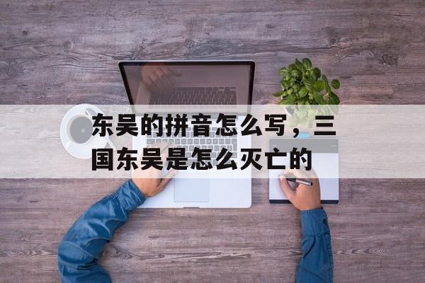 东吴的拼音怎么写，三国东吴是怎么灭亡的-第1张图片-