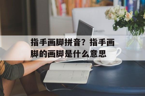 指手画脚拼音？指手画脚的画脚是什么意思-第1张图片-