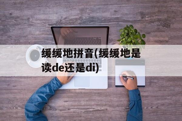 缓缓地拼音(缓缓地是读de还是di)-第1张图片-