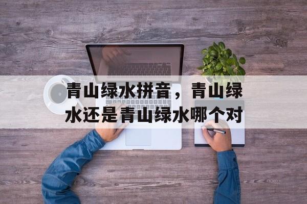 青山绿水拼音，青山绿水还是青山绿水哪个对-第1张图片-