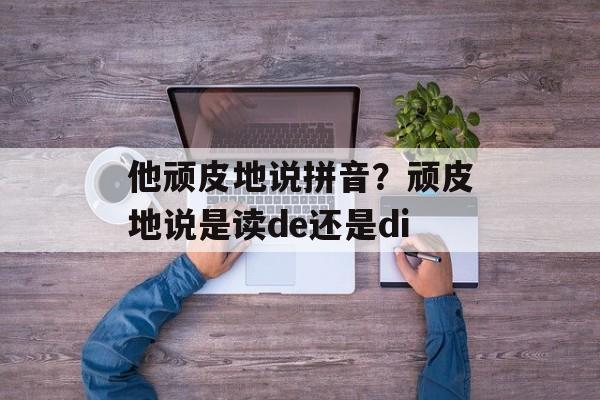他顽皮地说拼音？顽皮地说是读de还是di-第1张图片-