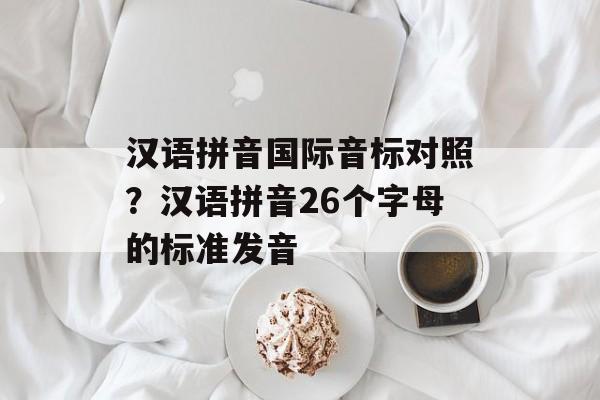 汉语拼音国际音标对照？汉语拼音26个字母的标准发音-第1张图片-