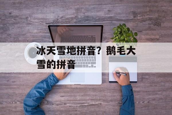 冰天雪地拼音？鹅毛大雪的拼音-第1张图片-
