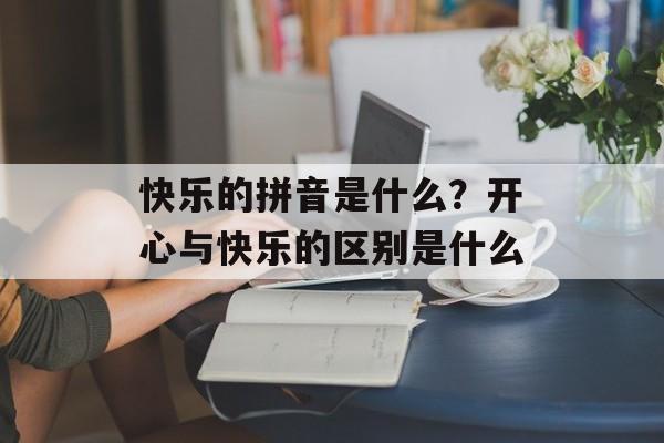 快乐的拼音是什么？开心与快乐的区别是什么-第1张图片-