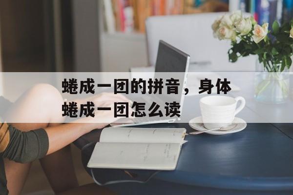 蜷成一团的拼音，身体蜷成一团怎么读-第1张图片-