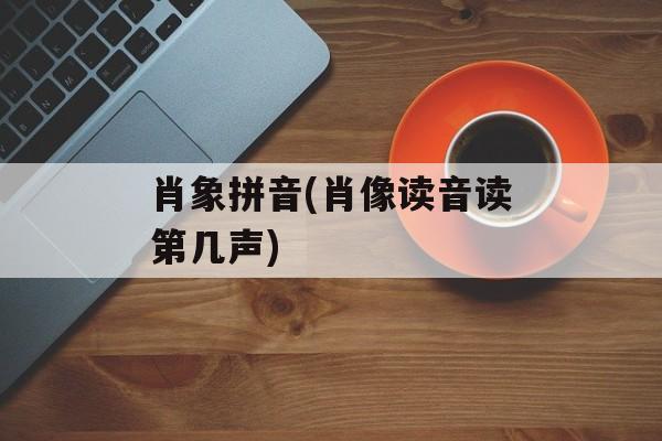 肖象拼音(肖像读音读第几声)-第1张图片-