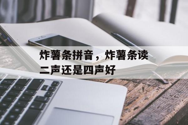 炸薯条拼音，炸薯条读二声还是四声好-第1张图片-