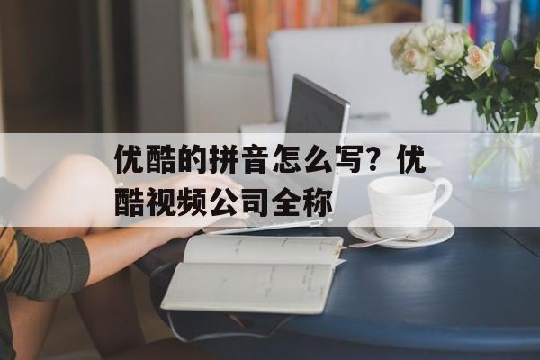 优酷的拼音怎么写？优酷视频公司全称-第1张图片-