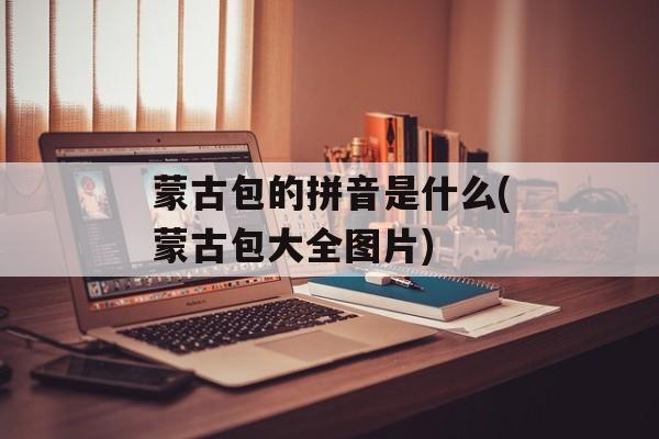 蒙古包的拼音是什么(蒙古包大全图片)-第1张图片-