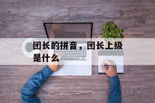 团长的拼音，团长上级是什么-第1张图片-