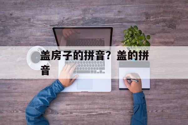 盖房子的拼音？盖的拼音-第1张图片-