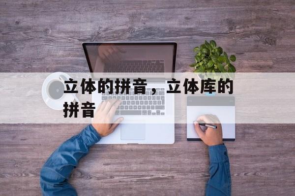 立体的拼音，立体库的拼音-第1张图片-