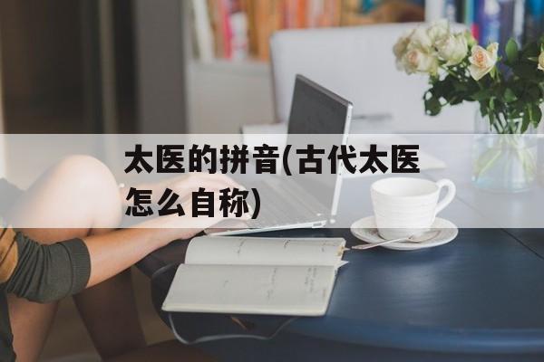 太医的拼音(古代太医怎么自称)-第1张图片-