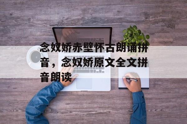 念奴娇赤壁怀古朗诵拼音，念奴娇原文全文拼音朗读-第1张图片-