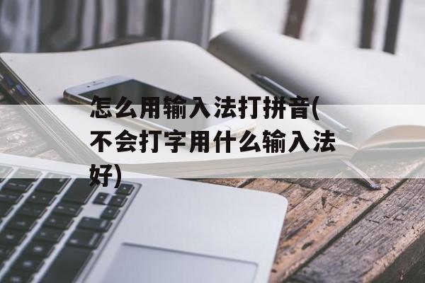 怎么用输入法打拼音(不会打字用什么输入法好)-第1张图片-