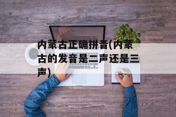 内蒙古正确拼音(内蒙古的发音是二声还是三声)-第1张图片-