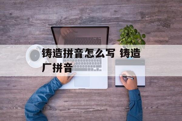 铸造拼音怎么写 铸造厂拼音-第1张图片-