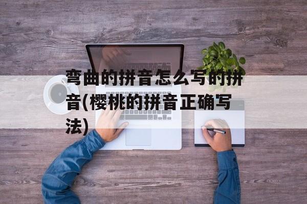 弯曲的拼音怎么写的拼音(樱桃的拼音正确写法)-第1张图片-