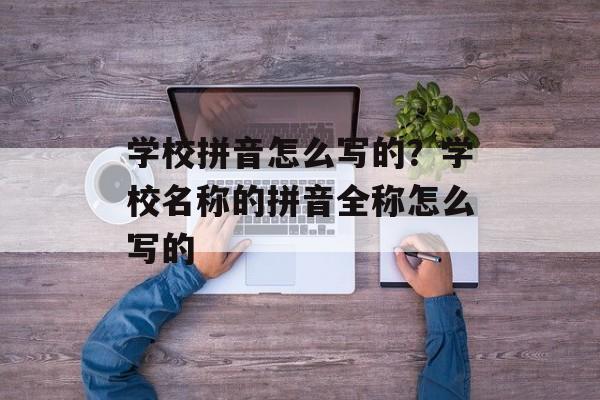 学校拼音怎么写的？学校名称的拼音全称怎么写的-第1张图片-