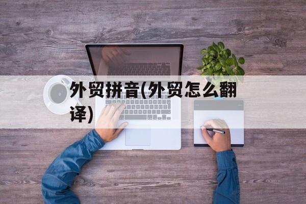 外贸拼音(外贸怎么翻译)-第1张图片-