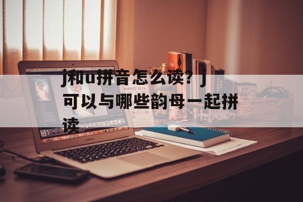 j和u拼音怎么读？j可以与哪些韵母一起拼读-第1张图片-