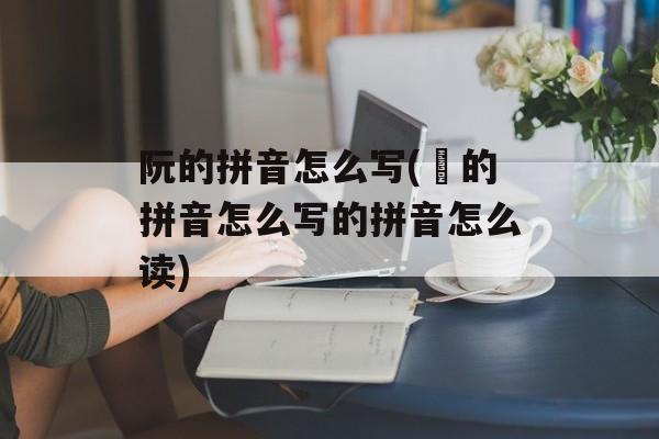 阮的拼音怎么写(炘的拼音怎么写的拼音怎么读)-第1张图片-