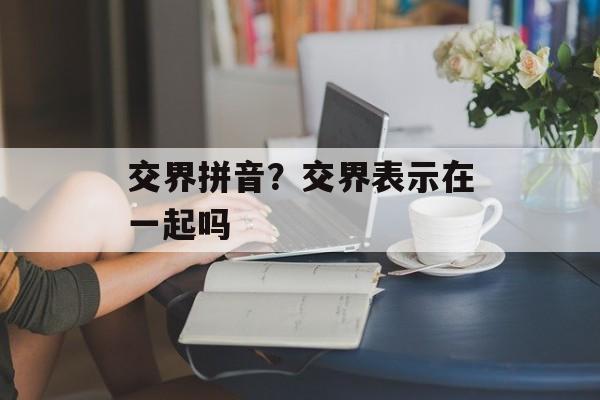 交界拼音？交界表示在一起吗-第1张图片-