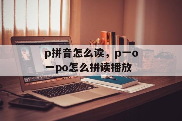 p拼音怎么读，p一o一po怎么拼读播放-第1张图片-