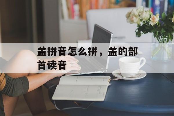盖拼音怎么拼，盖的部首读音-第1张图片-