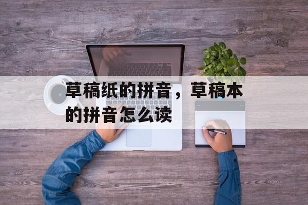 草稿纸的拼音，草稿本的拼音怎么读-第1张图片-