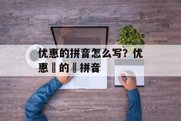 优惠的拼音怎么写？优惠劵的劵拼音-第1张图片-
