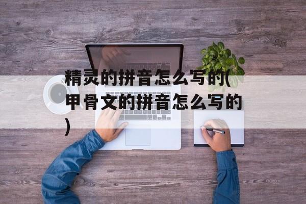 精灵的拼音怎么写的(甲骨文的拼音怎么写的)-第1张图片-