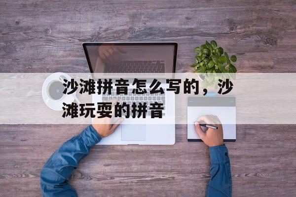 沙滩拼音怎么写的，沙滩玩耍的拼音-第1张图片-