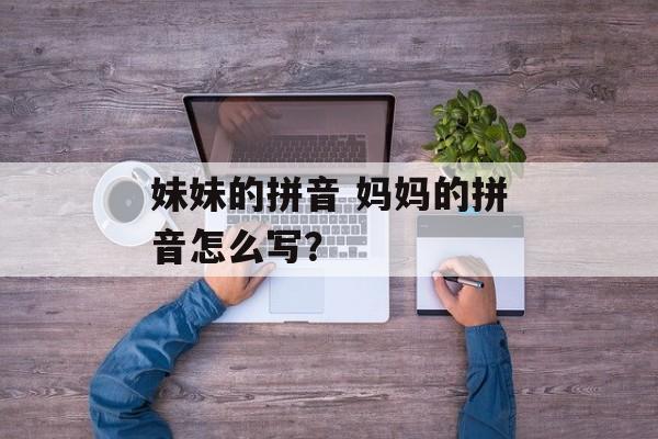 妹妹的拼音 妈妈的拼音怎么写？-第1张图片-