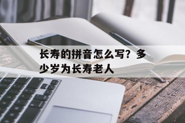 长寿的拼音怎么写？多少岁为长寿老人-第1张图片-