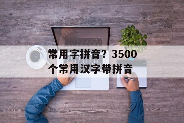 常用字拼音？3500个常用汉字带拼音-第1张图片-