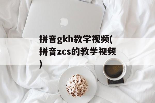 拼音gkh教学视频(拼音zcs的教学视频)-第1张图片-