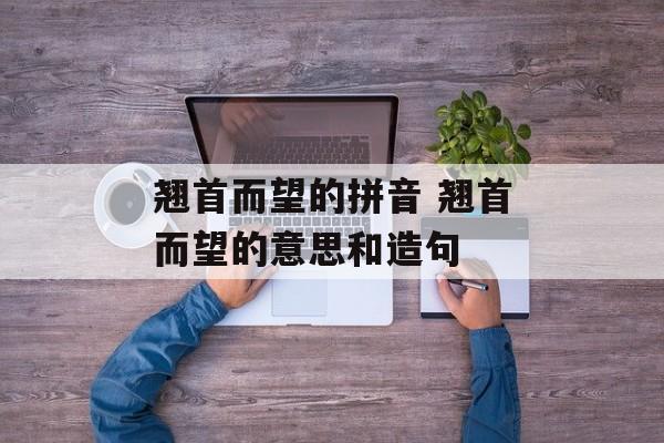 翘首而望的拼音 翘首而望的意思和造句-第1张图片-
