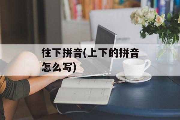 往下拼音(上下的拼音怎么写)-第1张图片-