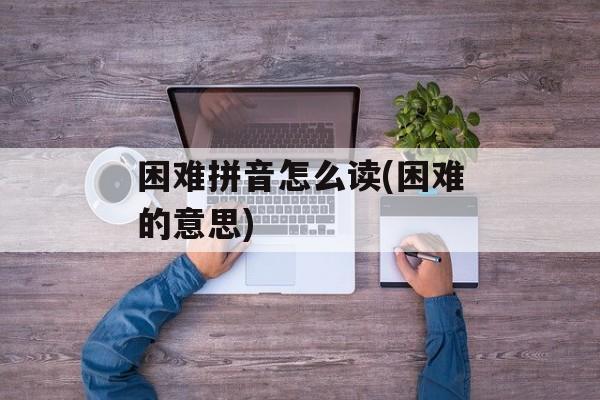 困难拼音怎么读(困难的意思)-第1张图片-