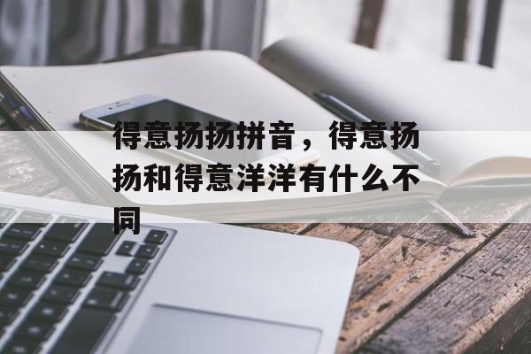 得意扬扬拼音，得意扬扬和得意洋洋有什么不同-第1张图片-