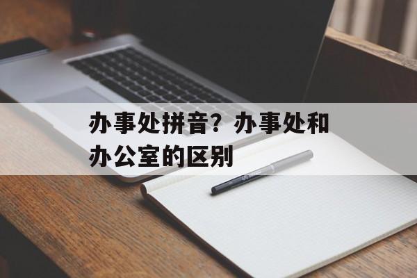 办事处拼音？办事处和办公室的区别-第1张图片-