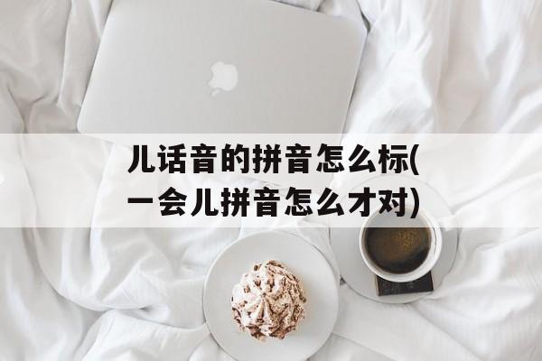 儿话音的拼音怎么标(一会儿拼音怎么才对)-第1张图片-