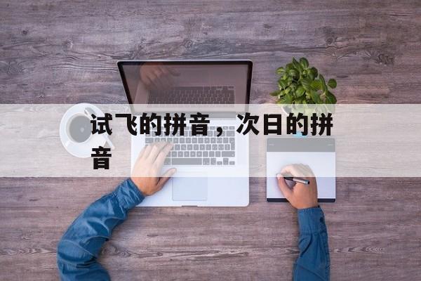 试飞的拼音，次日的拼音-第1张图片-