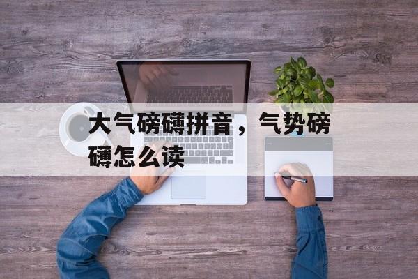 大气磅礴拼音，气势磅礴怎么读-第1张图片-