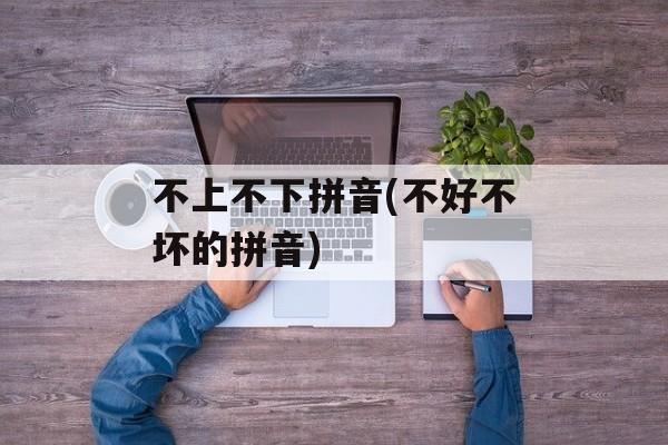 不上不下拼音(不好不坏的拼音)-第1张图片-